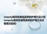 cospaly假发的省钱简单的护理方法介绍(cospaly假发的省钱简单的护理方法详细情况如何)