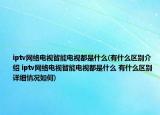 iptv网络电视智能电视都是什么(有什么区别介绍 iptv网络电视智能电视都是什么 有什么区别详细情况如何)