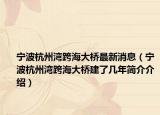 宁波杭州湾跨海大桥最新消息（宁波杭州湾跨海大桥建了几年简介介绍）