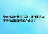 李宗伟战胜林丹几次（林丹多次vs李宗伟战绩如何简介介绍）