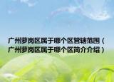 广州萝岗区属于哪个区管辖范围（广州萝岗区属于哪个区简介介绍）