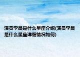 演员李晨是什么星座介绍(演员李晨是什么星座详细情况如何)