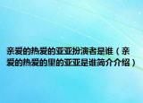 亲爱的热爱的亚亚扮演者是谁（亲爱的热爱的里的亚亚是谁简介介绍）