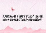 太阳能热水管水垢堵了怎么办介绍(太阳能热水管水垢堵了怎么办详细情况如何)