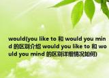 would(you like to 和 would you mind 的区别介绍 would you like to 和 would you mind 的区别详细情况如何)