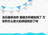 当日最新消息 福建古桥被谁烧了 万安桥怎么着火的原因找到了吗