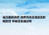 当日最新消息 消费贷未还清是否影响房贷 审核还会通过吗