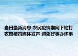 当日最新消息 农民疫情期间下地打农药被罚媒体发声 避免好事办坏事
