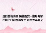 当日最新消息 陕西西安一整形专家在自己门诊整形身亡 这也太讽刺了