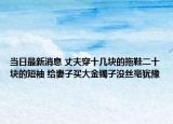 当日最新消息 丈夫穿十几块的拖鞋二十块的短袖 给妻子买大金镯子没丝毫犹豫