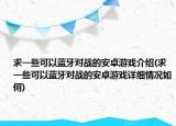 求一些可以蓝牙对战的安卓游戏介绍(求一些可以蓝牙对战的安卓游戏详细情况如何)