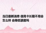 当日最新消息 信用卡长期不用会怎么样 会降低额度吗