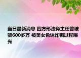当日最新消息 四方形法务主任曾被骗600多万 被美女色诱诈骗过程曝光