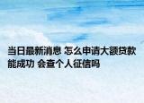 当日最新消息 怎么申请大额贷款能成功 会查个人征信吗