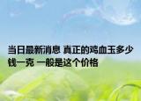 当日最新消息 真正的鸡血玉多少钱一克 一般是这个价格