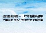 当日最新消息 apt27黑客组织是哪个国家的 组织介绍为什么支持中国