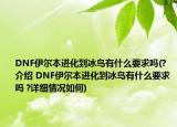DNF伊尔本进化到冰鸟有什么要求吗(?介绍 DNF伊尔本进化到冰鸟有什么要求吗 ?详细情况如何)
