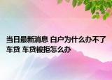 当日最新消息 白户为什么办不了车贷 车贷被拒怎么办