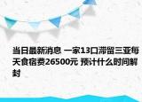 当日最新消息 一家13口滞留三亚每天食宿费26500元 预计什么时间解封