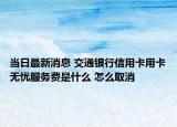 当日最新消息 交通银行信用卡用卡无忧服务费是什么 怎么取消