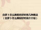 白萝卜怎么腌着吃好吃有几种腌法（白萝卜怎么腌制好吃简介介绍）