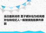 当日最新消息 董子健孙怡为啥离婚 孙怡和经纪人一起搂搂抱抱事件原因