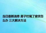 当日最新消息 房子烂尾了房贷怎么办 三大解决方法