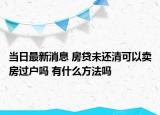 当日最新消息 房贷未还清可以卖房过户吗 有什么方法吗