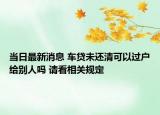 当日最新消息 车贷未还清可以过户给别人吗 请看相关规定