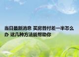 当日最新消息 买房首付差一半怎么办 这几种方法能帮助你