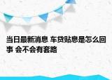 当日最新消息 车贷贴息是怎么回事 会不会有套路