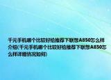 千元手机哪个比较好给推荐下联想A850怎么样介绍(千元手机哪个比较好给推荐下联想A850怎么样详细情况如何)