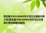 索尼黑卡RX100M5可不可以分享照片啊介绍(索尼黑卡RX100M5可不可以分享照片啊详细情况如何)