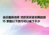 当日最新消息 贷款买房更划算的技巧 掌握以下技巧可以省下不少