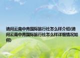请问云南中青国际旅行社怎么样介绍(请问云南中青国际旅行社怎么样详细情况如何)