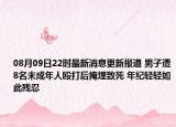 08月09日22时最新消息更新报道 男子遭8名未成年人殴打后掩埋致死 年纪轻轻如此残忍