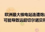 24小时快讯更新 欧洲最大核电站连遭炮击谁干的:欧洲最大核电站连遭炮击可能导致远超切尔诺贝利事故的灾难