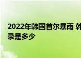 24小时快讯更新 2022年年韩国首尔暴雨 韩国暴雨伤亡情况 单日降雨量最高记录是多少
