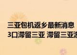 24小时快讯更新 三亚包机返乡最新消息上海多少游客滞留三亚 成都一家13口滞留三亚 滞留三亚游客发声说了什么