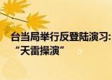 24小时快讯更新 台当局举行反登陆演习:反制解放军军演台军9日举行天雷操演