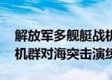 24小时快讯更新 解放军多舰艇战机演练对海突击 东部战区大机群对海突击演练