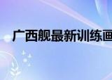24小时快讯更新 广西舰最新训练画面公布 台媒报道广西舰