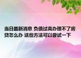 当日最新消息 负债过高办理不了房贷怎么办 这些方法可以尝试一下