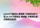 ps(cs4下载地址,要破解,不要简化版!介绍 ps cs4下载地址,要破解,不要简化版!详细情况如何)