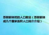 苏联解体时的人口数量（苏联解体成几个国家面积人口简介介绍）