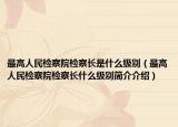 最高人民检察院检察长是什么级别（最高人民检察院检察长什么级别简介介绍）