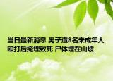 当日最新消息 男子遭8名未成年人殴打后掩埋致死 尸体埋在山坡