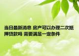 当日最新消息 房产可以办理二次抵押贷款吗 需要满足一定条件