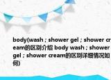 body(wash ; shower gel ; shower cream的区别介绍 body wash ; shower gel ; shower cream的区别详细情况如何)