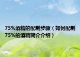 75%酒精的配制步骤（如何配制75%的酒精简介介绍）